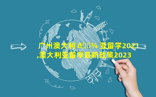 广州澳大利 🌾 亚留学2021,澳大利亚留学最新政策2023年